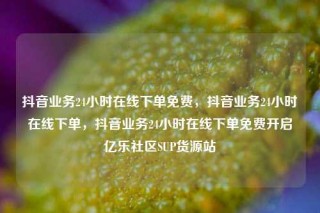 抖音业务24小时在线下单免费,抖音业务24小时在线下单,抖音业务24小时在线下单免费开启亿乐社区SUP货源站