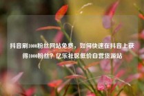 抖音刷1000粉丝网站免费，如何快速在抖音上获得1000粉丝？亿乐社区低价自营货源站
