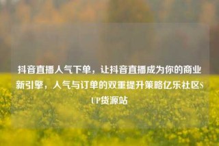 抖音直播人气下单,让抖音直播成为你的商业新引擎,人气与订单的双重提升策略亿乐社区SUP货源站