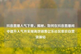 抖音直播人气下单,揭秘,如何在抖音直播间中提升人气并实现高效销售亿乐社区低价自营货源站