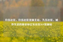 玖伍社区,玖伍社区货源主站,九五社区,城市生活的新坐标亿乐社区SUP货源站