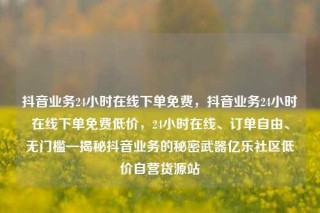 抖音业务24小时在线下单免费,抖音业务24小时在线下单免费低价,24小时在线、订单自由、无门槛—揭秘抖音业务的秘密武器亿乐社区低价自营货源站