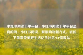 小红书阅读下单平台,小红书阅读下单平台是真的吗,小红书阅读,解锁购物新方式,轻松下单享受美好生活亿乐社区SUP货源站