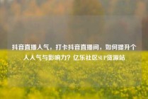抖音直播人气，打卡抖音直播间，如何提升个人人气与影响力？亿乐社区SUP货源站
