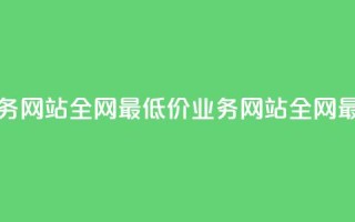 全网最低价业务网站(全网最低价业务网站 → 全网最优惠业务网站)