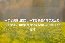 一手货源低价商品，一手货源低价商品怎么卖，一手货源，低价购物的完美选择亿乐社区SUP货源站