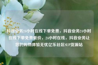 抖音业务24小时在线下单免费,抖音业务24小时在线下单免费低价,24小时在线,抖音业务让您的购物体验无忧亿乐社区SUP货源站