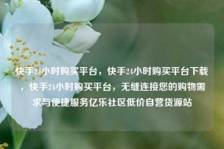 快手24小时购买平台,快手24小时购买平台下载,快手24小时购买平台,无缝连接您的购物需求与便捷服务亿乐社区低价自营货源站