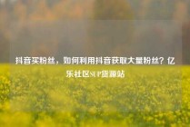抖音买粉丝，如何利用抖音获取大量粉丝？亿乐社区SUP货源站