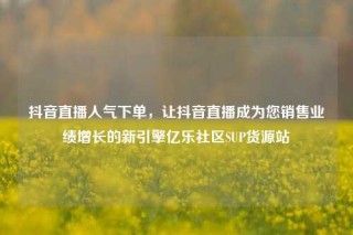 抖音直播人气下单,让抖音直播成为您销售业绩增长的新引擎亿乐社区SUP货源站