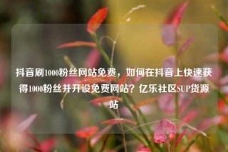 抖音刷1000粉丝网站免费,如何在抖音上快速获得1000粉丝并开设免费网站?亿乐社区SUP货源站