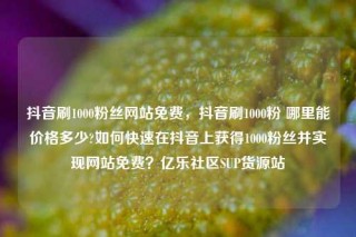 抖音刷1000粉丝网站免费,抖音刷1000粉 哪里能价格多少?如何快速在抖音上获得1000粉丝并实现网站免费?亿乐社区SUP货源站