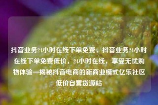 抖音业务24小时在线下单免费,抖音业务24小时在线下单免费低价,24小时在线,享受无忧购物体验—揭秘抖音电商的新商业模式亿乐社区低价自营货源站
