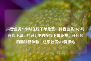 抖音业务24小时在线下单免费,抖音业务24小时在线下单,抖音24小时在线下单免费,开启您的购物新体验!亿乐社区SUP货源站