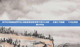 快手在线自助业务平台,抖音业务点赞免费下单24小时 - 王者人气自助 - 178云网络售卡平台