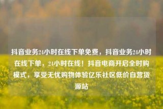 抖音业务24小时在线下单免费,抖音业务24小时在线下单,24小时在线!抖音电商开启全时购模式,享受无忧购物体验亿乐社区低价自营货源站