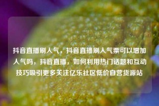 抖音直播刷人气，抖音直播刷人气票可以增加人气吗，抖音直播，如何利用热门话题和互动技巧吸引更多关注亿乐社区低价自营货源站
