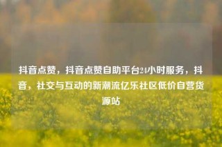 抖音点赞,抖音点赞自助平台24小时服务,抖音,社交与互动的新潮流亿乐社区低价自营货源站