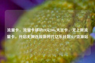 流量卡，流量卡移动19元200g大王卡，无上限流量卡，开启无限连接新时代亿乐社区SUP货源站