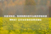 抖音买粉丝,如何利用抖音平台高效获取和管理粉丝?亿乐社区低价自营货源站