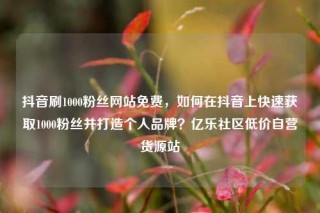 抖音刷1000粉丝网站免费，如何在抖音上快速获取1000粉丝并打造个人品牌？亿乐社区低价自营货源站
