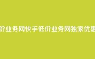 快手低价业务网(快手低价业务网独家优惠享不停)