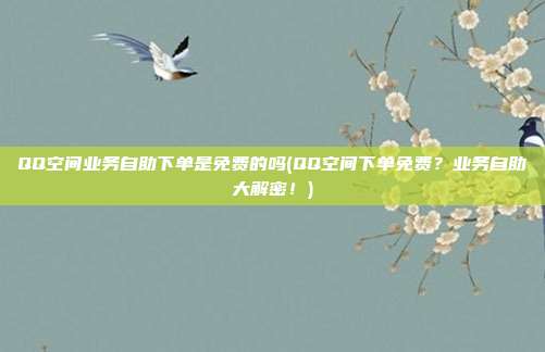 QQ空间业务自助下单是免费的吗(QQ空间下单免费？业务自助大解密！)  第1张