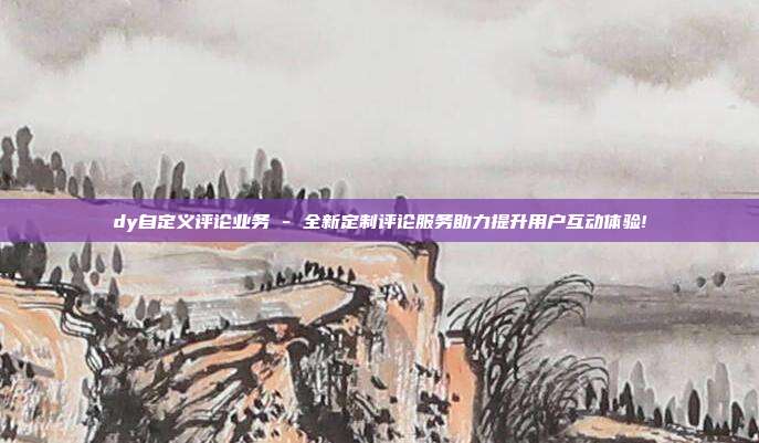 dy自定义评论业务 - 全新定制评论服务助力提升用户互动体验!  第1张