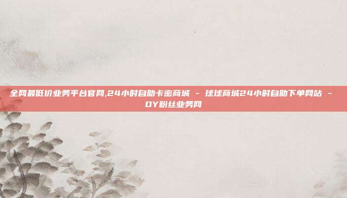 全网最低价业务平台官网,24小时自助卡密商城 - 球球商城24小时自助下单网站 DY粉丝业务网  第1张