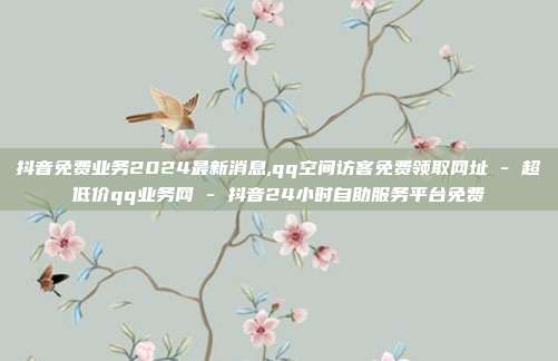 抖音免费业务2024最新消息,qq空间访客免费领取网址 - 超低价qq业务网 抖音24小时自助服务平台免费  第1张