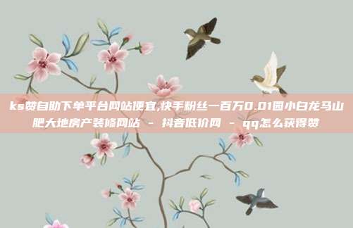 ks赞自助下单平台网站便宜,快手粉丝一百万0.01园小白龙马山肥大地房产装修网站 - 抖音低价网 qq怎么获得赞  第1张