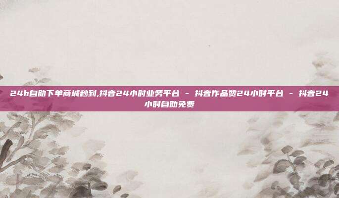 24h自助下单商城秒到,抖音24小时业务平台 - 抖音作品赞24小时平台 抖音24小时自助免费  第1张