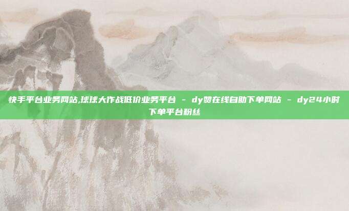 快手平台业务网站,球球大作战低价业务平台 - dy赞在线自助下单网站 dy24小时下单平台粉丝  第1张