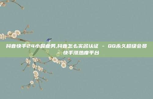 抖音快手24小时业务,抖音怎么实名认证 - QQ永久超级会员 快手涨热度平台  第1张