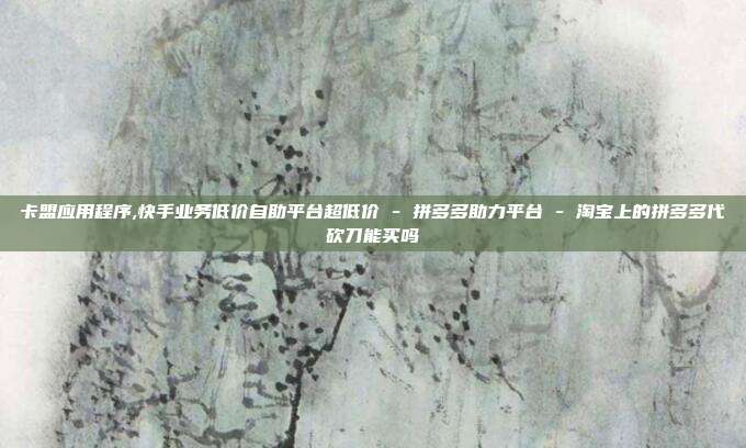 卡盟应用程序,快手业务低价自助平台超低价 - 拼多多助力平台 淘宝上的拼多多代砍刀能买吗  第1张