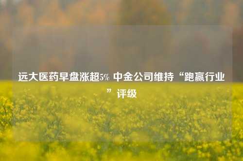 远大医药早盘涨超5% 中金公司维持“跑赢行业”评级  第1张