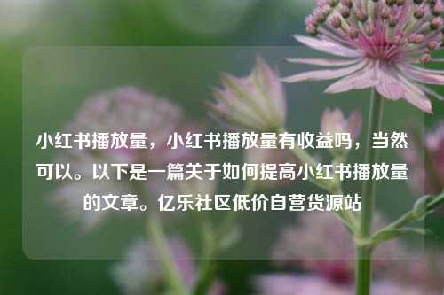 小红书播放量，小红书播放量有收益吗	，当然可以。以下是一篇关于如何提高小红书播放量的文章	。亿乐社区低价自营货源站  第1张