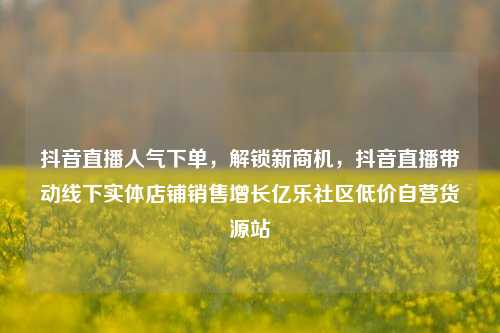 抖音直播人气下单	，解锁新商机，抖音直播带动线下实体店铺销售增长亿乐社区低价自营货源站  第1张