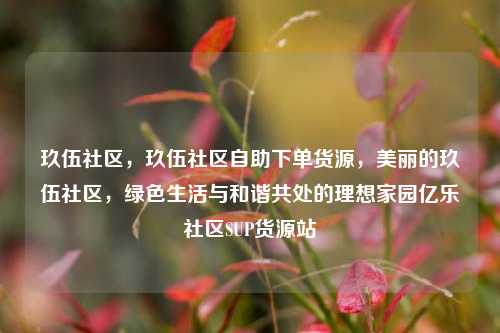 玖伍社区，玖伍社区自助下单货源，美丽的玖伍社区	，绿色生活与和谐共处的理想家园亿乐社区SUP货源站  第1张